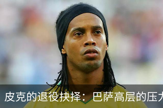 皮克的退役抉择：巴萨高层的压力与个人考量